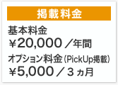 掲載料金 基本料金￥20,000/年間 オプション(PickUp掲載)料金￥5,000/3ヵ月